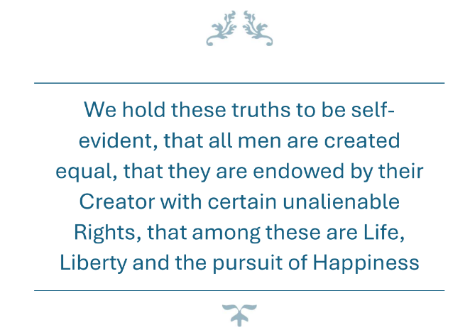 We hold these truths to be self- evident, that all men are created equal, that they are endowed by their Creator with certain unalienable Rights, that among these are Life, Liberty and the pursuit of Happiness